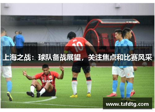 上海之战：球队备战展望，关注焦点和比赛风采